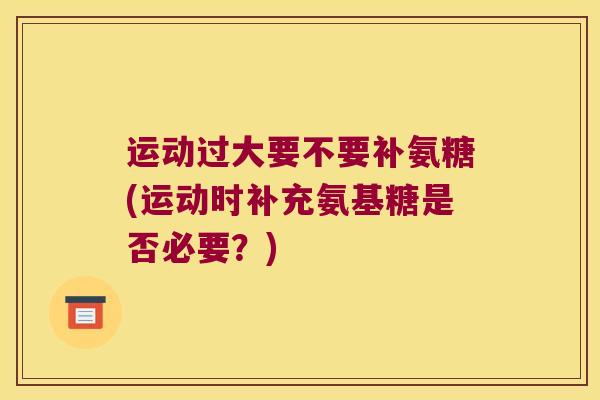 运动过大要不要补氨糖(运动时补充氨基糖是否必要?)