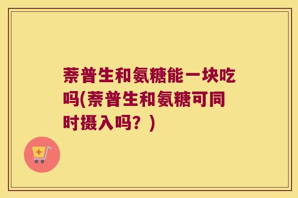 萘普生和氨糖能一块吃吗(萘普生和氨糖可同时摄入吗?)