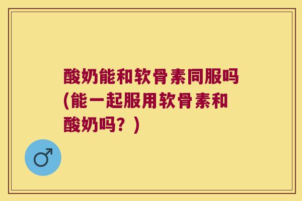 酸奶能和软骨素同服吗(能一起服用软骨素和酸奶吗?)