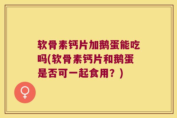 软骨素钙片加鹅蛋能吃吗(软骨素钙片和鹅蛋是否可一起食用？)