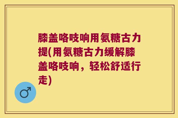 膝盖咯吱响用氨糖古力提(用氨糖古力缓解膝盖咯吱响,轻松舒适行走)