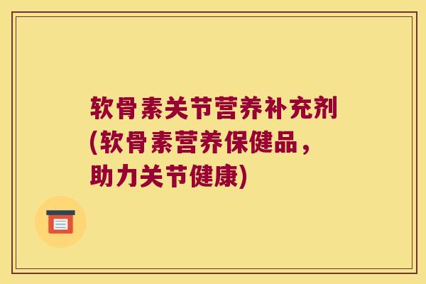 软骨素关节营养补充剂(软骨素营养保健品,助力关节健康)