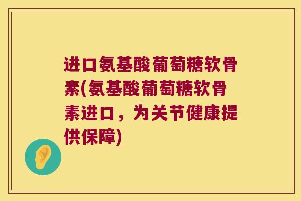 进口氨基酸葡萄糖软骨素(氨基酸葡萄糖软骨素进口,为关节健康提供保障)