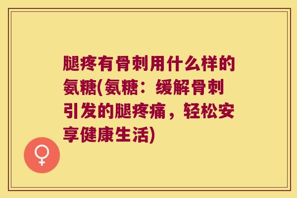 腿疼有骨刺用什么样的氨糖(氨糖:缓解骨刺引发的腿疼痛,轻松安享健康生活)