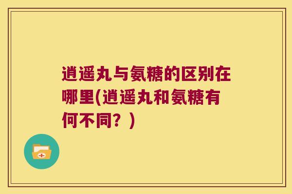 逍遥丸与氨糖的区别在哪里(逍遥丸和氨糖有何不同?)