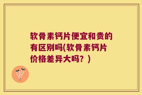 软骨素钙片便宜和贵的有区别吗(软骨素钙片价格差异大吗?)