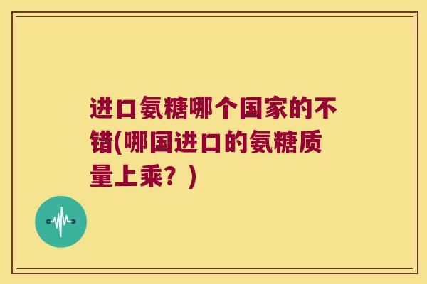 进口氨糖哪个国家的不错(哪国进口的氨糖质量上乘?)