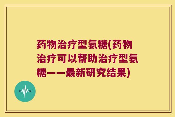 药物治疗型氨糖(药物治疗可以帮助治疗型氨糖——最新研究结果)