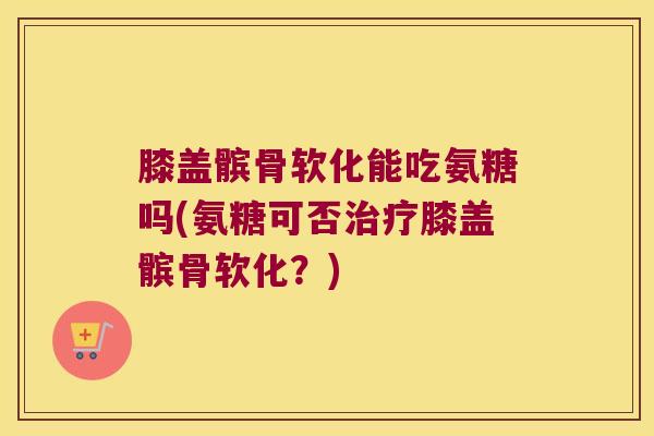 膝盖髌骨软化能吃氨糖吗(氨糖可否治疗膝盖髌骨软化？)