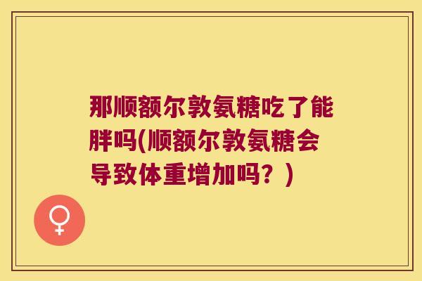 那顺额尔敦氨糖吃了能胖吗(顺额尔敦氨糖会导致体重增加吗?)