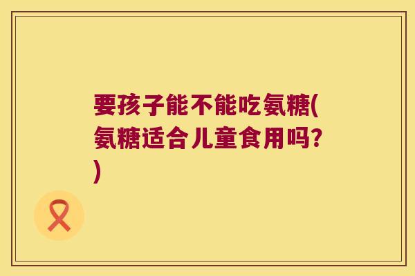 要孩子能不能吃氨糖(氨糖适合儿童食用吗?)