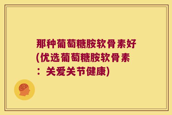 那种葡萄糖胺软骨素好(优选葡萄糖胺软骨素:关爱关节健康) 那种葡萄糖胺软骨素好(优选葡萄糖胺软骨素:关爱关节健康)