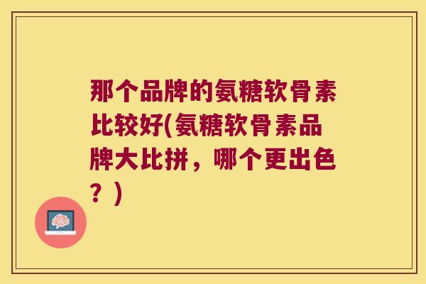 那个品牌的氨糖软骨素比较好(氨糖软骨素品牌大比拼，哪个更出色？)