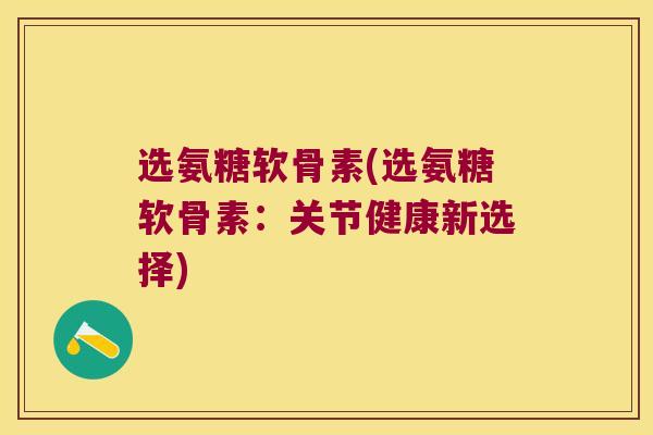 选氨糖软骨素(选氨糖软骨素:关节健康新选择)