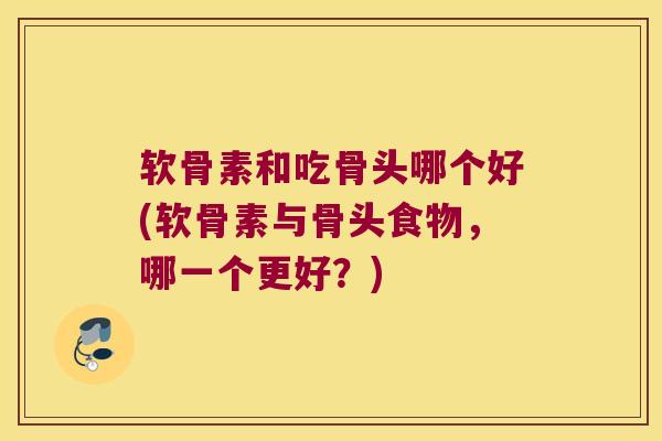软骨素和吃骨头哪个好(软骨素与骨头食物，哪一个更好？)