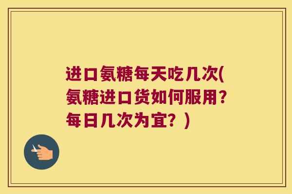 进口氨糖每天吃几次(氨糖进口货如何服用?每日几次为宜?)