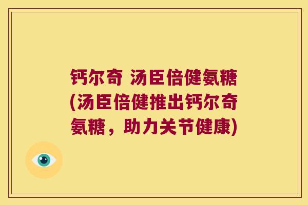 钙尔奇 汤臣倍健氨糖(汤臣倍健推出钙尔奇氨糖,助力关节健康)