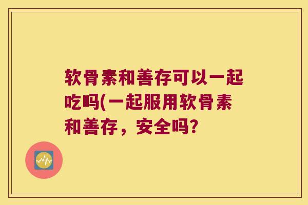 软骨素和善存可以一起吃吗(一起服用软骨素和善存,安全吗?