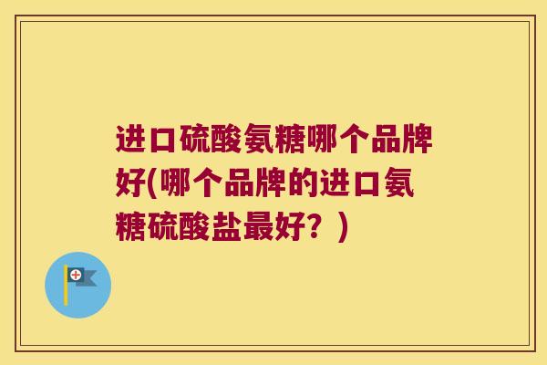 进口硫酸氨糖哪个品牌好(哪个品牌的进口氨糖硫酸盐最好?)
