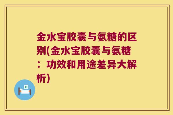 金水宝胶囊与氨糖的区别(金水宝胶囊与氨糖:功效和用途差异大解析)