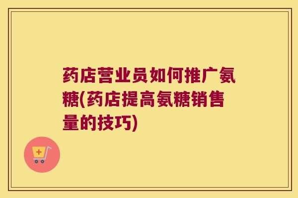 药店营业员如何推广氨糖(药店提高氨糖销售量的技巧) 药店营业员如何推广氨糖(药店提高氨糖销售量的技巧)