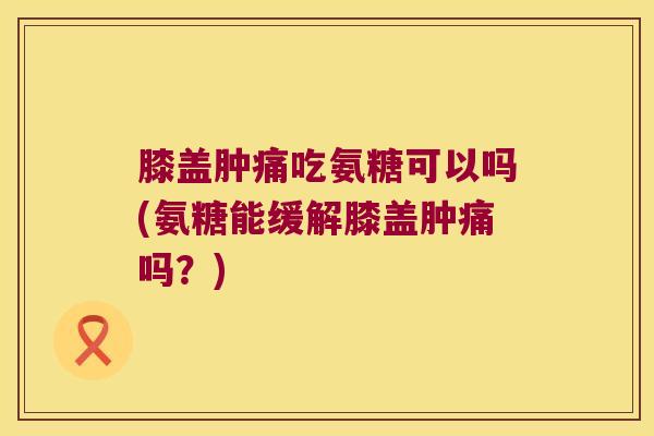膝盖肿痛吃氨糖可以吗(氨糖能缓解膝盖肿痛吗?)
