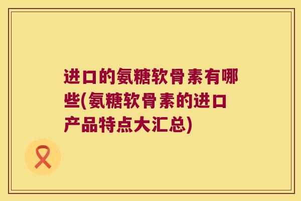 进口的氨糖软骨素有哪些(氨糖软骨素的进口产品特点大汇总)