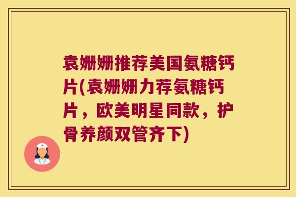 袁姗姗推荐美国氨糖钙片(袁姗姗力荐氨糖钙片,欧美明星同款,护骨养颜双管齐下)