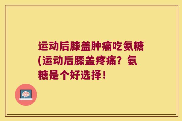 运动后膝盖肿痛吃氨糖(运动后膝盖疼痛？氨糖是个好选择！