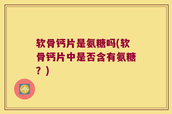 软骨钙片是氨糖吗(软骨钙片中是否含有氨糖?)