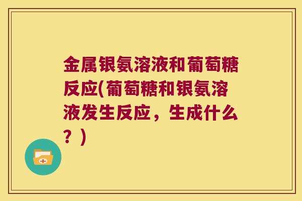 金属银氨溶液和葡萄糖反应(葡萄糖和银氨溶液发生反应，生成什么？)