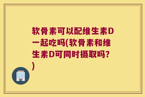 软骨素可以配维生素D一起吃吗(软骨素和维生素D可同时摄取吗?)