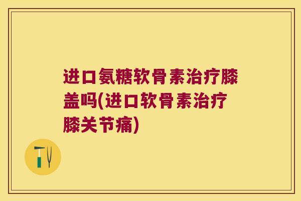 进口氨糖软骨素治疗膝盖吗(进口软骨素治疗膝关节痛)