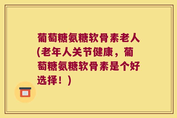 葡萄糖氨糖软骨素老人(老年人关节健康,葡萄糖氨糖软骨素是个好选择!)