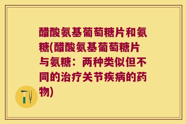 醋酸氨基葡萄糖片和氨糖(醋酸氨基葡萄糖片与氨糖：两种类似但不同的治疗关节疾病的药物)