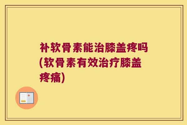 补软骨素能治膝盖疼吗(软骨素有效治疗膝盖疼痛)