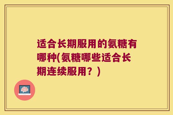 适合长期服用的氨糖有哪种(氨糖哪些适合长期连续服用?) 适合长期服用的氨糖有哪种(氨糖哪些适合长期连续服用?)