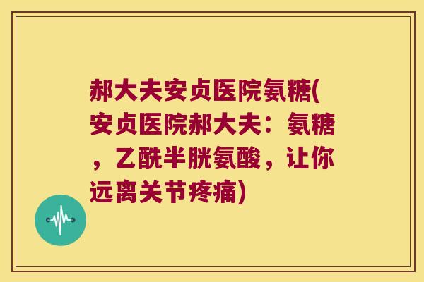 郝大夫安贞医院氨糖(安贞医院郝大夫:氨糖,乙酰半胱氨酸,让你远离关节疼痛)