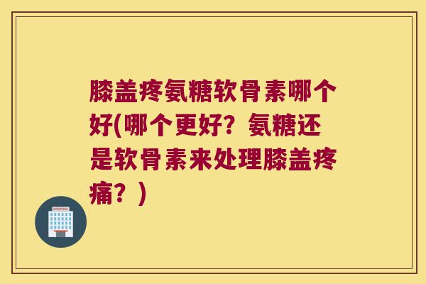 膝盖疼氨糖软骨素哪个好(哪个更好?氨糖还是软骨素来处理膝盖疼痛?)