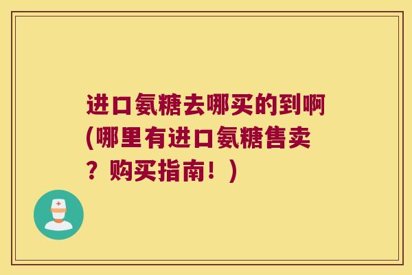 进口氨糖去哪买的到啊(哪里有进口氨糖售卖?购买指南!)