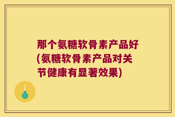 那个氨糖软骨素产品好(氨糖软骨素产品对关节健康有显著效果)