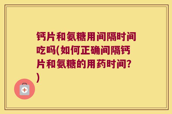 钙片和氨糖用间隔时间吃吗(如何正确间隔钙片和氨糖的用药时间?)