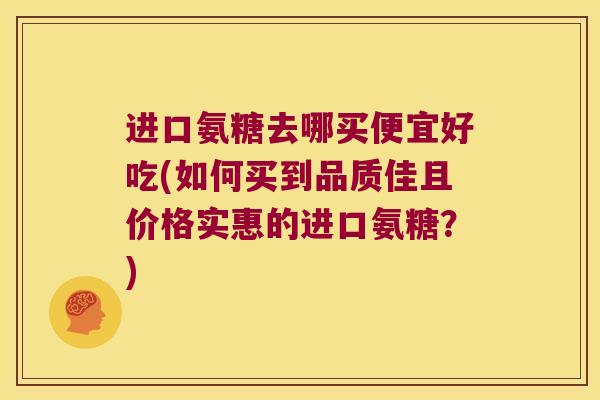 进口氨糖去哪买便宜好吃(如何买到品质佳且价格实惠的进口氨糖?)