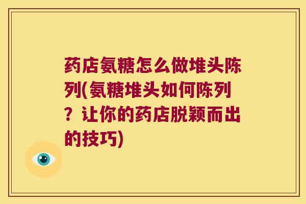 药店氨糖怎么做堆头陈列(氨糖堆头如何陈列?让你的药店脱颖而出的技巧) 药店氨糖怎么做堆头陈列(氨糖堆头如何陈列?让你的药店脱颖而出的技巧)