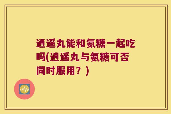 逍遥丸能和氨糖一起吃吗(逍遥丸与氨糖可否同时服用？)