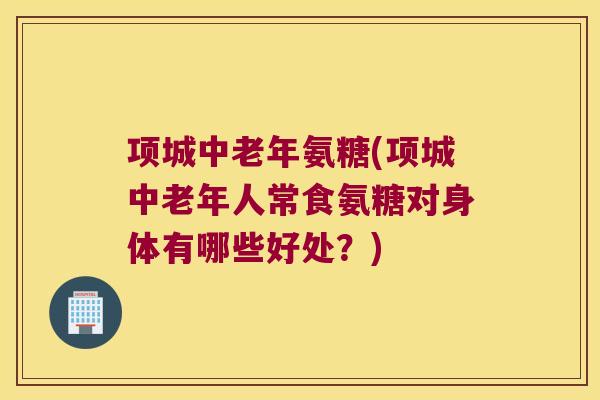 项城中老年氨糖(项城中老年人常食氨糖对身体有哪些好处?)