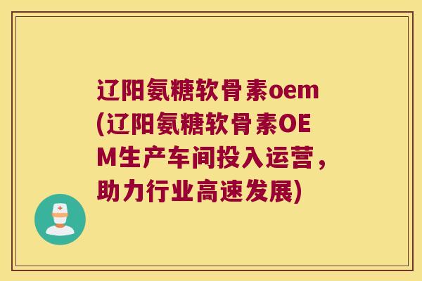 辽阳氨糖软骨素oem(辽阳氨糖软骨素OEM生产车间投入运营,助力行业高速发展)