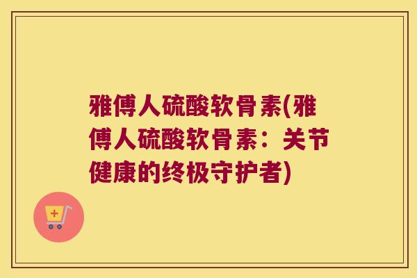 雅傅人硫酸软骨素(雅傅人硫酸软骨素:关节健康的终极守护者) 雅傅人硫酸软骨素(雅傅人硫酸软骨素:关节健康的终极守护者)