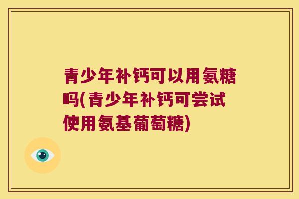 青少年补钙可以用氨糖吗(青少年补钙可尝试使用氨基葡萄糖)