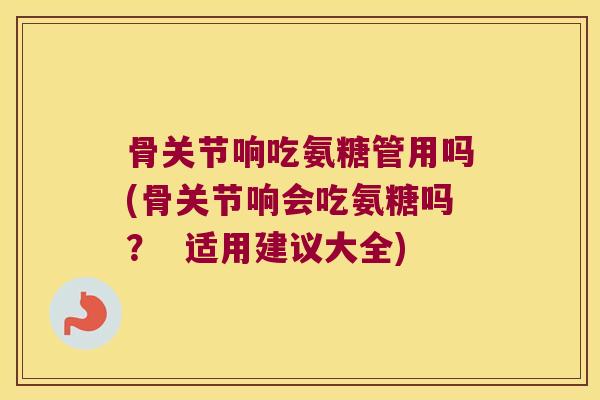 骨关节响吃氨糖管用吗(骨关节响会吃氨糖吗? 适用建议大全)